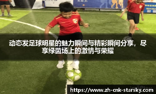 动态发足球明星的魅力瞬间与精彩瞬间分享，尽享绿茵场上的激情与荣耀